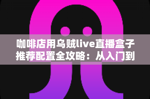 咖啡店用乌贼live直播盒子推荐配置全攻略：从入门到高端的选型方案、场景搭配与实用避坑指南