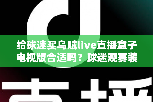 给球迷买乌贼live直播盒子电视版合适吗？球迷观赛装备选购深度解析与避坑指南