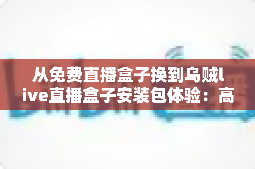 从免费直播盒子换到乌贼live直播盒子安装包体验：高清稳定流畅观赛的真实升级之旅