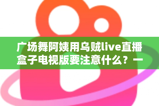 广场舞阿姨用乌贼live直播盒子电视版要注意什么？一文读懂安装、使用与避坑全攻略