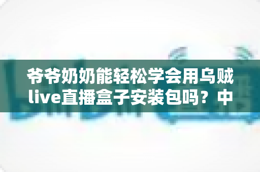 爷爷奶奶能轻松学会用乌贼live直播盒子安装包吗？中老年人零基础直播入门全指南