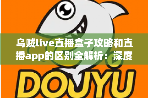 乌贼live直播盒子攻略和直播app的区别全解析:深度对比帮你选对直播观看工具 乌贼live直播盒子攻略和直播app的区别全解析:深度对比帮你选对直播观看工具