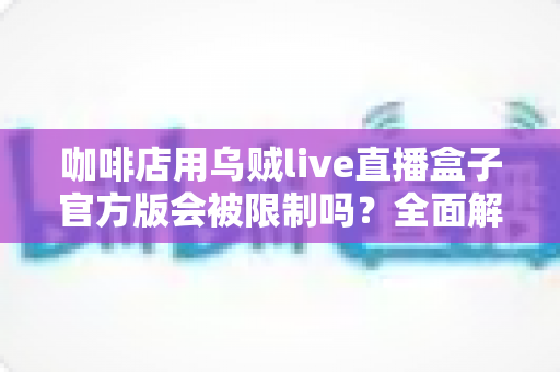 咖啡店用乌贼live直播盒子官方版会被限制吗?全面解析平台规则、限流原因与合规运营指南 咖啡店用乌贼live直播盒子官方版会被限制吗?全面解析平台规则、限流原因与合规运营指南