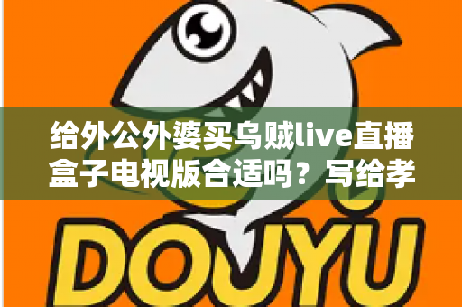 给外公外婆买乌贼live直播盒子电视版合适吗？写给孝顺孙辈的选购与使用全指南