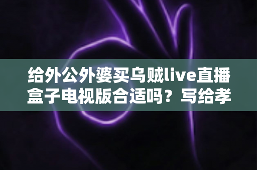 给外公外婆买乌贼live直播盒子电视版合适吗？写给孝顺孙辈的选购与使用全指南