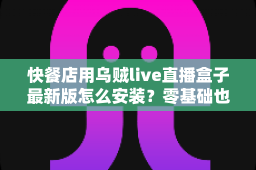 快餐店用乌贼live直播盒子最新版怎么安装？零基础也能上手的完整安装教程与实用避坑指南