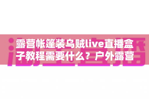 露营帐篷装乌贼live直播盒子教程需要什么?户外露营直播设备清单与安装全攻略 露营帐篷装乌贼live直播盒子教程需要什么?户外露营直播设备清单与安装全攻略