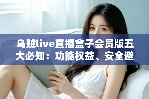 乌贼live直播盒子会员版五大必知：功能权益、安全避坑与付费指南全解析