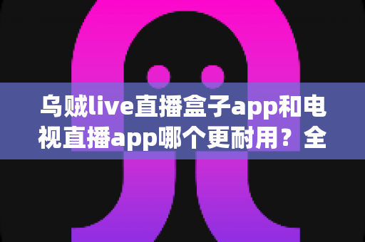 乌贼live直播盒子app和电视直播app哪个更耐用?全面对比分析与实用选购指南 乌贼live直播盒子app和电视直播app哪个更耐用?全面对比分析与实用选购指南