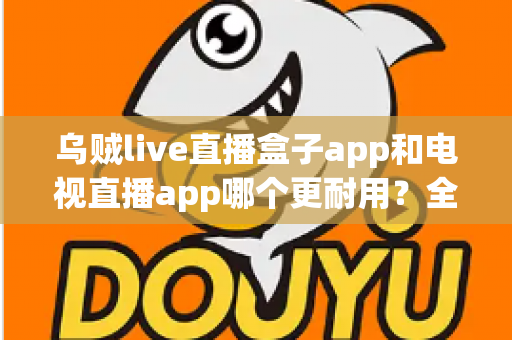 乌贼live直播盒子app和电视直播app哪个更耐用？全面对比分析与实用选购指南