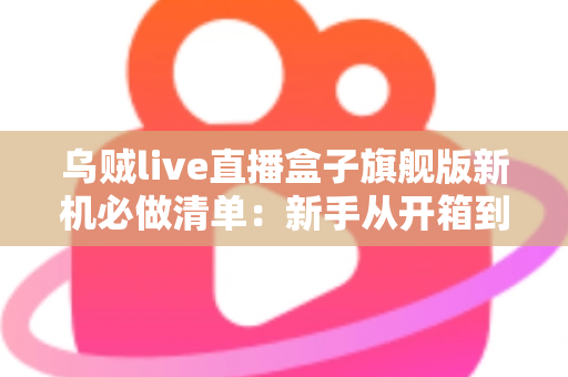 乌贼live直播盒子旗舰版新机必做清单：新手从开箱到稳定开播的完整设置指南