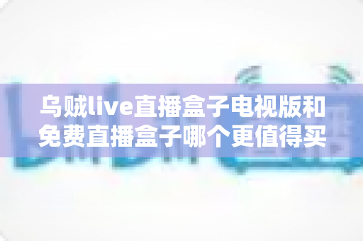 乌贼live直播盒子电视版和免费直播盒子哪个更值得买？2025家庭观影选购深度对比指南