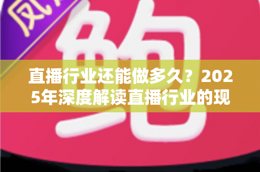 直播行业还能做多久？2025年深度解读直播行业的现状、挑战与未来出路