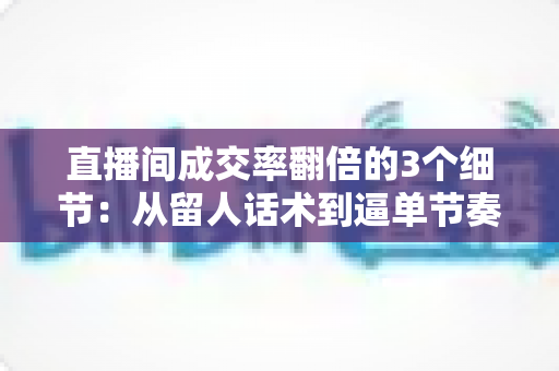 直播间成交率翻倍的3个细节:从留人话术到逼单节奏的实战转化指南 直播间成交率翻倍的3个细节:从留人话术到逼单节奏的实战转化指南