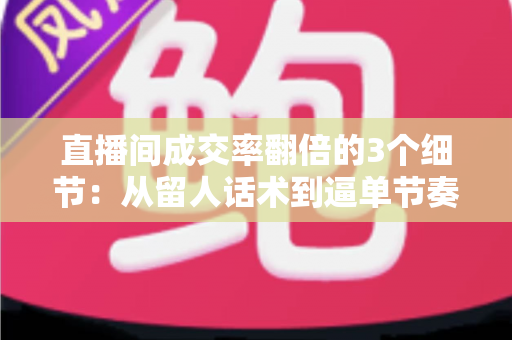 直播间成交率翻倍的3个细节：从留人话术到逼单节奏的实战转化指南
