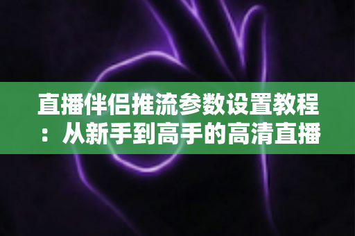 直播伴侣推流参数设置教程：从新手到高手的高清直播推流配置全指南