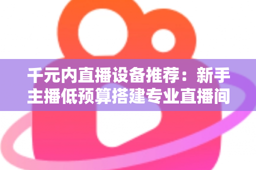 千元内直播设备推荐：新手主播低预算搭建专业直播间的完整指南