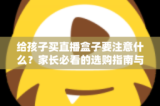给孩子买直播盒子要注意什么？家长必看的选购指南与避坑手册
