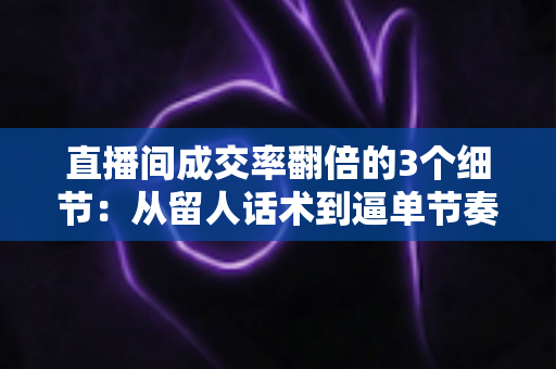 直播间成交率翻倍的3个细节：从留人话术到逼单节奏的实战转化指南