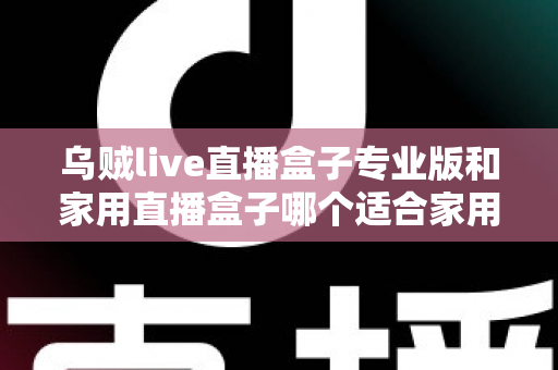 乌贼live直播盒子专业版和家用直播盒子哪个适合家用？2025年最全选购指南帮你避坑
