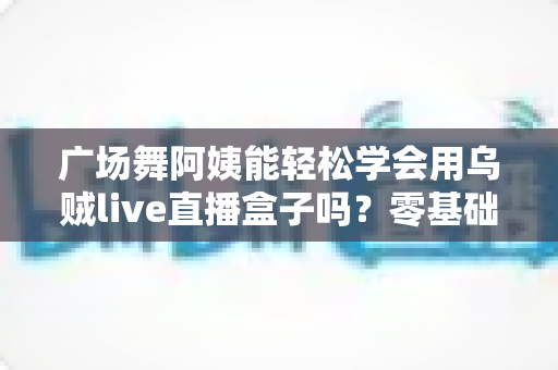 广场舞阿姨能轻松学会用乌贼live直播盒子吗？零基础也能快速上手的直播利器全解析