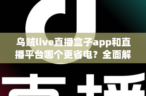 乌贼live直播盒子app和直播平台哪个更省电？全面解析直播耗电差异与实用省电攻略