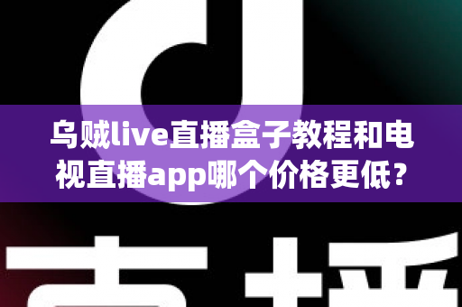 乌贼live直播盒子教程和电视直播app哪个价格更低？全面成本对比与选购省钱指南