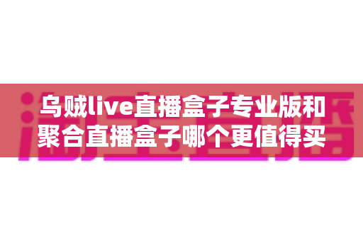 乌贼live直播盒子专业版和聚合直播盒子哪个更值得买？2025年最全对比选购指南