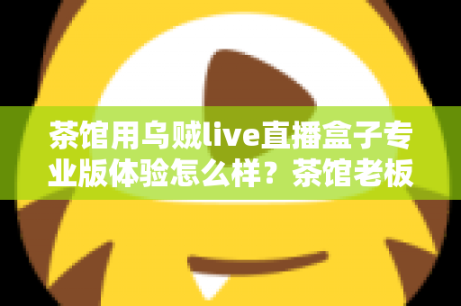 茶馆用乌贼live直播盒子专业版体验怎么样？茶馆老板深度实测：画质、稳定性与性价比全解析