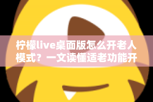 柠檬live桌面版怎么开老人模式?一文读懂适老功能开启方法与使用技巧 柠檬live桌面版怎么开老人模式?一文读懂适老功能开启方法与使用技巧