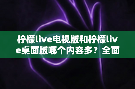 柠檬live电视版和柠檬live桌面版哪个内容多？全面对比一次看懂，选对版本不踩坑
