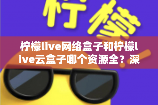 柠檬live网络盒子和柠檬live云盒子哪个资源全？深度对比全解析，看完再买不踩坑