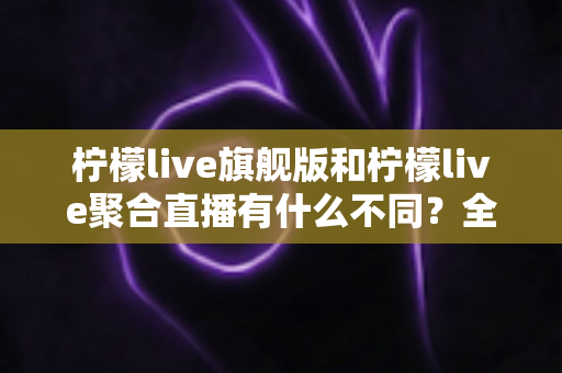 柠檬live旗舰版和柠檬live聚合直播有什么不同？全面解析两大版本核心差异与选购指南