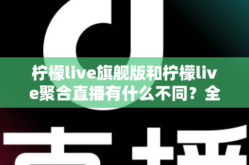 柠檬live旗舰版和柠檬live聚合直播有什么不同？全面解析两大版本核心差异与选购指南