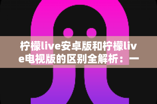 柠檬live安卓版和柠檬live电视版的区别全解析：一文看懂移动端与大屏版如何选择，帮你找到最适合的观影方案