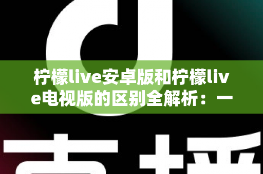 柠檬live安卓版和柠檬live电视版的区别全解析：一文看懂移动端与大屏版如何选择，帮你找到最适合的观影方案