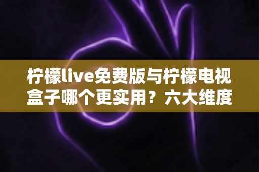 柠檬live免费版与柠檬电视盒子哪个更实用？六大维度深度对比帮你选出最优方案