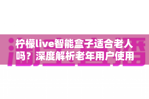 柠檬live智能盒子适合老人吗？深度解析老年用户使用体验与选购指南