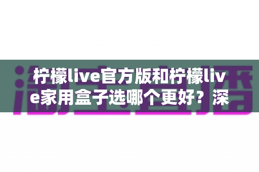 柠檬live官方版和柠檬live家用盒子选哪个更好？深度对比与选购全攻略