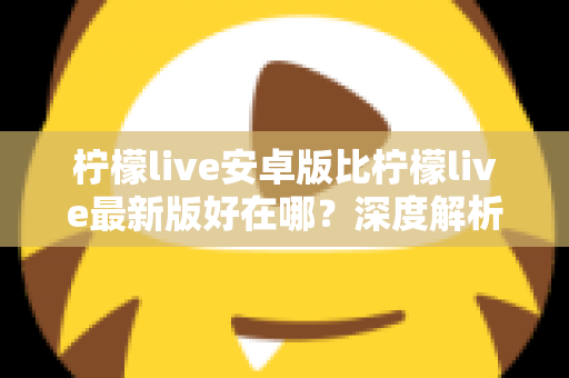 柠檬live安卓版比柠檬live最新版好在哪?深度解析安卓版的五大核心优势与选择指南 柠檬live安卓版比柠檬live最新版好在哪?深度解析安卓版的五大核心优势与选择指南