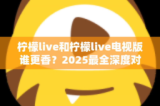 柠檬live和柠檬live电视版谁更香？2025最全深度对比评测，看完不再纠结选哪个