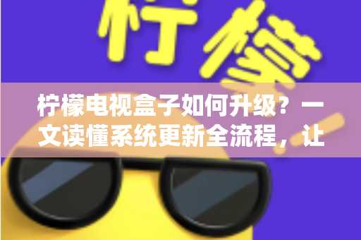 柠檬电视盒子如何升级？一文读懂系统更新全流程，让老盒子重获新生