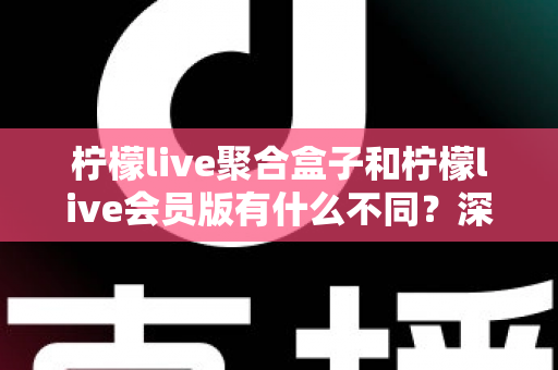 柠檬live聚合盒子和柠檬live会员版有什么不同？深度解析两种版本的核心区别与选择指南