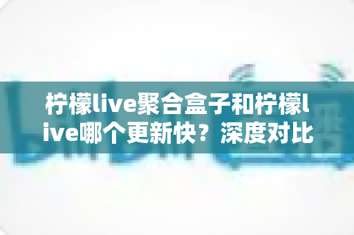 柠檬live聚合盒子和柠檬live哪个更新快?深度对比解析与选择指南 柠檬live聚合盒子和柠檬live哪个更新快?深度对比解析与选择指南