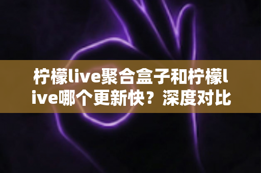 柠檬live聚合盒子和柠檬live哪个更新快？深度对比解析与选择指南
