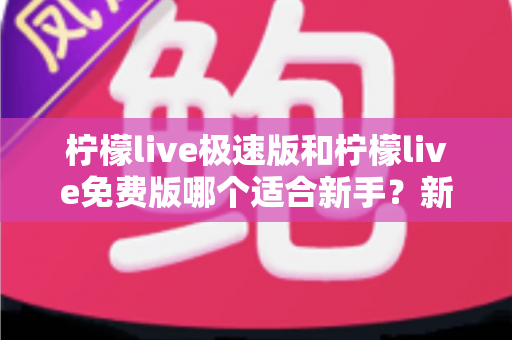 柠檬live极速版和柠檬live免费版哪个适合新手？新手入门选版指南与实用建议