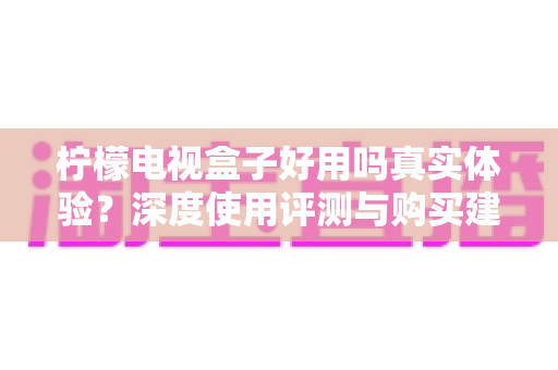 柠檬电视盒子好用吗真实体验？深度使用评测与购买建议全解析