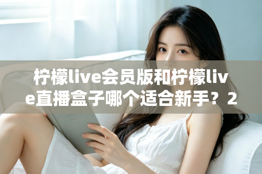 柠檬live会员版和柠檬live直播盒子哪个适合新手？2025最新新手选购指南与使用攻略