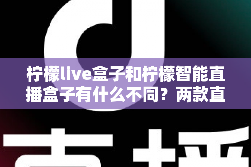 柠檬live盒子和柠檬智能直播盒子有什么不同？两款直播设备全方位对比与选购指南