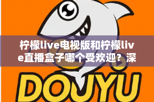 柠檬live电视版和柠檬live直播盒子哪个受欢迎？深度对比解析帮你选出最适合的大屏观影方案